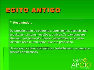 EGITO ANTIGO
 Resumindo...
Os artesão eram os pedreiros, carpinteiros, desenhistas,
escultores, pintores, tecelões, ourives.Os camponeses
atuavam nas terras do Faraó e sacerdotes, e por isso
tinham direito a uma parte que era produzido.

Os escravos eram prisioneiros e trabalhavam no campo e
serviços domésticos.
 
