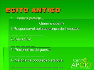 EGITO ANTIGO
    Vamos praticar...
                   Quem é quem?
 1.Responsável pela cobrança de impostos.
 __ __ __ __ __ __ __
 2. Deus Vivo.
 __ __ __ __ __
 3. Prisioneiros de guerra.
 __ __ __ __ __ __ __
 4. Maioria da população egípcia.
 __ __ __ __ __ __ __ __ ___ __
 