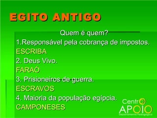 EGITO ANTIGO
               Quem é quem?
1.Responsável pela cobrança de impostos.
ESCRIBA
2. Deus Vivo.
FARAÓ
3. Prisioneiros de guerra.
ESCRAVOS
4. Maioria da população egípcia.
CAMPONESES
 