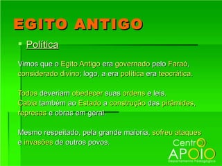 EGITO ANTIGO
 Política
Vimos que o Egito Antigo era governado pelo Faraó,
considerado divino; logo, a era política era teocrática.

Todos deveriam obedecer suas ordens e leis.
Cabia também ao Estado a construção das pirâmides,
represas e obras em geral.

Mesmo respeitado, pela grande maioria, sofreu ataques
e invasões de outros povos.
 