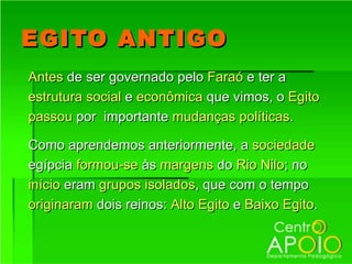 EGITO ANTIGO
Antes de ser governado pelo Faraó e ter a
estrutura social e econômica que vimos, o Egito
passou por importante mudanças políticas.

Como aprendemos anteriormente, a sociedade
egípcia formou-se às margens do Rio Nilo; no
início eram grupos isolados, que com o tempo
originaram dois reinos: Alto Egito e Baixo Egito.
 