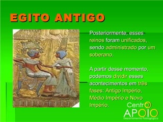 EGITO ANTIGO
          Posteriormente, esses
          reinos foram unificados,
          sendo administrado por um
          soberano.

          A partir desse momento,
          podemos dividir esses
          acontecimentos em três
          fases: Antigo Império,
          Médio Império e Novo
          Império.
 