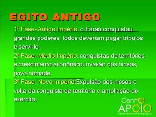 EGITO ANTIGO
1ª Fase- Antigo Império: o Faraó conquistou
grandes poderes, todos deveriam pagar tributos
e servi-lo.
2ª Fase- Médio Império: conquistas de territórios
e crescimento econômico.Invasão dos hicsos,
povo nômade.
3ª Fase- Novo Império:Expulsão dos hicsos e
volta da conquista de território e ampliação do
exército.
 