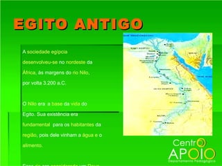 EGITO ANTIGO
A sociedade egípcia

desenvolveu-se no nordeste da

África, às margens do rio Nilo,

por volta 3.200 a.C.



O Nilo era a base da vida do

Egito. Sua existência era

fundamental para os habitantes da

região, pois dele vinham a água e o

alimento.
 