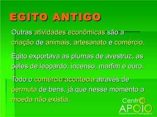 EGITO ANTIGO
Outras atividades econômicas são a
criação de animais, artesanato e comércio.
Egito exportava as plumas de avestruz, as
peles de leopardo, incenso, marfim e ouro.
Todo o comércio acontecia através de
permuta de bens, já que nesse momento a
moeda não existia.
 