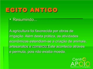 EGITO ANTIGO
 Resumindo...

A agricultura foi favorecida por obras de
irrigação. Além desta prática, as atividades
econômicas estendiam-se a criação de animais,
artesanatos e comércio.Este acontecia através
e permuta, pois não existia moeda.
 