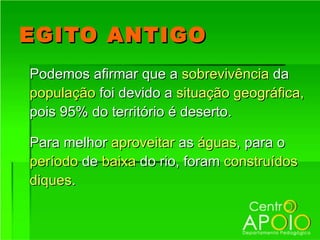 EGITO ANTIGO
Podemos afirmar que a sobrevivência da
população foi devido a situação geográfica,
pois 95% do território é deserto.

Para melhor aproveitar as águas, para o
período de baixa do rio, foram construídos
diques.
 