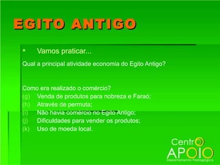 EGITO ANTIGO
    Vamos praticar...
Qual a principal atividade economia do Egito Antigo?


Como era realizado o comércio?
(g) Venda de produtos para nobreza e Faraó;
(h) Através de permuta;
(i) Não havia comércio no Egito Antigo;
(j) Dificuldades para vender os produtos;
(k) Uso de moeda local.
 