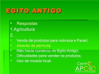 EGITO ANTIGO
 Respostas
1.Agricultura
2.
   Venda de produtos para nobreza e Faraó;
   Através de permuta;
   Não havia comércio no Egito Antigo;
   Dificuldades para vender os produtos;
   Uso de moeda local.
 
