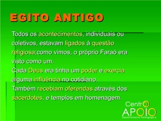 EGITO ANTIGO
Todos os acontecimentos, individuais ou
coletivos, estavam ligados à questão
religiosa;como vimos, o próprio Faraó era
visto como um.
Cada Deus era tinha um poder e exercia
alguma influência no cotidiano.
Também recebiam oferendas através dos
sacerdotes, e templos em homenagem.
 