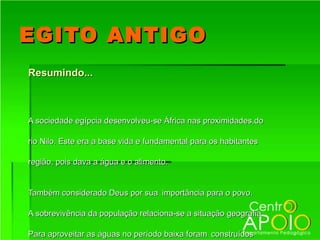 EGITO ANTIGO
Resumindo...



A sociedade egípcia desenvolveu-se África nas proximidades,do

rio Nilo. Este era a base vida e fundamental para os habitantes

região, pois dava a água e o alimento.


Também considerado Deus por sua importância para o povo.

A sobrevivência da população relaciona-se a situação geografia.

Para aproveitar as águas no período baixa foram construídos
 