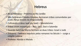 Hebreus
• Atual Palestina – Próximo ao Rio Jordão
• Não formaram Cidades-Estados, formaram tribos comandadas por
juízes (força através da religiosidade)
• Cultuavam o deus Iavé (ou Javé) – Monoteísmo
• Tribos viram monarquia – Reis: Saul, Davi e Salomão
• Quando Salomão Morre formam-se duas tribos: Israel e Judá
• Diáspora – hebreus expulsos pelos romanos no Século I – surge a
religião judaica
• Profetas: Abraão e Moisés
 