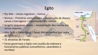 Egito
• Rio Nilo – cheias regulares – húmus
• Nomos – Primeiras comunidades – construção de diques,
canais e barragens = crescimento dos nomos
• Surgem pequenos reinos – incorporação dos nomos em
reinos maiores:
• Alto Egito e Baixo Egito – Faraó Menés unifica (por volta
de 3000 a.C.)
• 31 dinastias de Faraós
• Faraó governava o Egito com auxílio da nobreza e
funcionários públicos (conselheiros, sacerdotes e
escribas)
 
