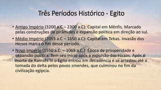 Três Períodos Histórico - Egito
• Antigo Império (3200 a.C – 2300 a.C): Capital em Mênfis. Marcado
pelas construções de pirâmides e expansão política em direção ao sul.
• Médio Império (2055 a.C – 1650 a.C): Capital em Tebas. Invasão dos
Hicsos marca o fim desse período.
• Novo Império (1550 a.C. – 1069 a.C.): Época de prosperidade e
expansão política. Tem seu início após a expulsão dos Hicsos. Após a
morte de Ramsés III o Egito entrou em decadência e se arrastou até a
tomada do delta pelos povos smendes, que culminou no fim da
civilização egípcia.
 