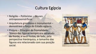 Cultura Egípcia
• Religião – Politeístas – deuses
antropozoomórficos
• Arquitetura grandiosa e monumental –
demostrava a força do Estado egípcio.
• Pintura – Princípio da frontalidade:
Tronco das figuras sempre era retratado
de frente, e seus rostos, de lado, pela
perspectiva hierárquica, o tamanho das
figuras era relacionado com sua posição
social.
 