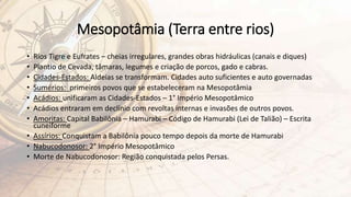 Mesopotâmia (Terra entre rios)
• Rios Tigre e Eufrates – cheias irregulares, grandes obras hidráulicas (canais e diques)
• Plantio de Cevada, tâmaras, legumes e criação de porcos, gado e cabras.
• Cidades-Estados: Aldeias se transformam. Cidades auto suficientes e auto governadas
• Sumérios: primeiros povos que se estabeleceram na Mesopotâmia
• Acádios: unificaram as Cidades-Estados – 1° Império Mesopotâmico
• Acádios entraram em declínio com revoltas internas e invasões de outros povos.
• Amoritas: Capital Babilônia – Hamurabi – Código de Hamurabi (Lei de Talião) – Escrita
cuneiforme
• Assírios: Conquistam a Babilônia pouco tempo depois da morte de Hamurabi
• Nabucodonosor: 2° Império Mesopotâmico
• Morte de Nabucodonosor: Região conquistada pelos Persas.
 