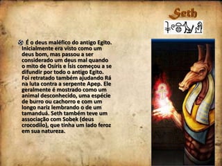 É o deus maléfico do antigo Egito.
Inicialmente era visto como um
deus bom, mas passou a ser
considerado um deus mal quando
o mito de Osíris e Ísis começou a se
difundir por todo o antigo Egito.
Foi retratado também ajudando Rá
na luta contra a serpente Apep. Ele
geralmente é mostrado como um
animal desconhecido, uma espécie
de burro ou cachorro e com um
longo nariz lembrando o de um
tamanduá. Seth também teve um
associação com Sobek (deus
crocodilo), que tinha um lado feroz
em sua natureza.

 