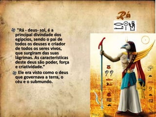 "Rá - deus- sol, é a
principal divindade dos
egípcios, sendo o pai de
todos os deuses e criador
de todos os seres vivos,
que surgiram das suas
lágrimas. As características
deste deus são poder, força
e criatividade.“
Ele era visto como o deus
que governava a terra, o
céu e o submundo.

 