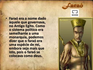 • Faraó era o nome dado
àquele que governava,
no Antigo Egito. Como
o sistema político era
semelhante a uma
monarquia, podemos
dizer que o faraó era
uma espécie de rei,
embora seja mais que
isto, pois o faraó se
colocava como deus.

 
