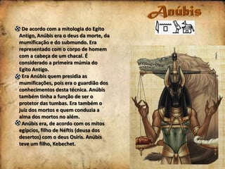 De acordo com a mitologia do Egito
Antigo, Anúbis era o deus da morte, da
mumificação e do submundo. Era
representado com o corpo de homem
com a cabeça de um chacal. É
considerado a primeira múmia do
Egito Antigo.
Era Anúbis quem presidia as
mumificações, pois era o guardião dos
conhecimentos desta técnica. Anúbis
também tinha a função de ser o
protetor das tumbas. Era também o
juiz dos mortos e quem conduzia a
alma dos mortos no além.
Anúbis era, de acordo com os mitos
egípcios, filho de Néftis (deusa dos
desertos) com o deus Osíris. Anúbis
teve um filho, Kebechet.

 