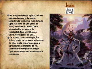 Na antiga mitologia egípcia, Ísis era
a deusa do amor e da magia,
considerada também a mãe de todo
Egito. Era filha de Geb (deus da
Terra) e mulher do irmão Osíris
(deus da vida no além e da
vegetação). Teve um filho com
Osíris, Hórus (deus do Céu).
De acordo com a mitologia, Ísis
tinha o poder de provocar a cheia do
rio Nilo, muito importante para a
agricultura nas margens do rio.
Existiam três templos no Antigo
Egito, construídos em homenagem a
esta deusa.

 