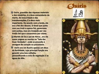 Osíris, guardião das riquezas materiais
e dos mistérios, é o deus-comandante da
morte, da ressurreição e das
transformações. É o deus mais
importante. De acordo com a lenda, ele
era o Rei dos deuses. O faraó que junto
com sua irmã e esposa Ísis, governava
com justiça, mas era invejado por seu
irmão Set que o assassinou por ciúme.
Marido de Ísis e pai de Hórus , era ele
quem julgava os mortos na "Sala das
Duas Verdades", onde se procedia à
pesagem do coração ou psicostasia.
Osíris era em Busíris apenas um deus
da fertilidade, cuja principal função era
garantir uma boa colheita,
personificando o ciclo da vegetação e as
águas do Nilo.

 