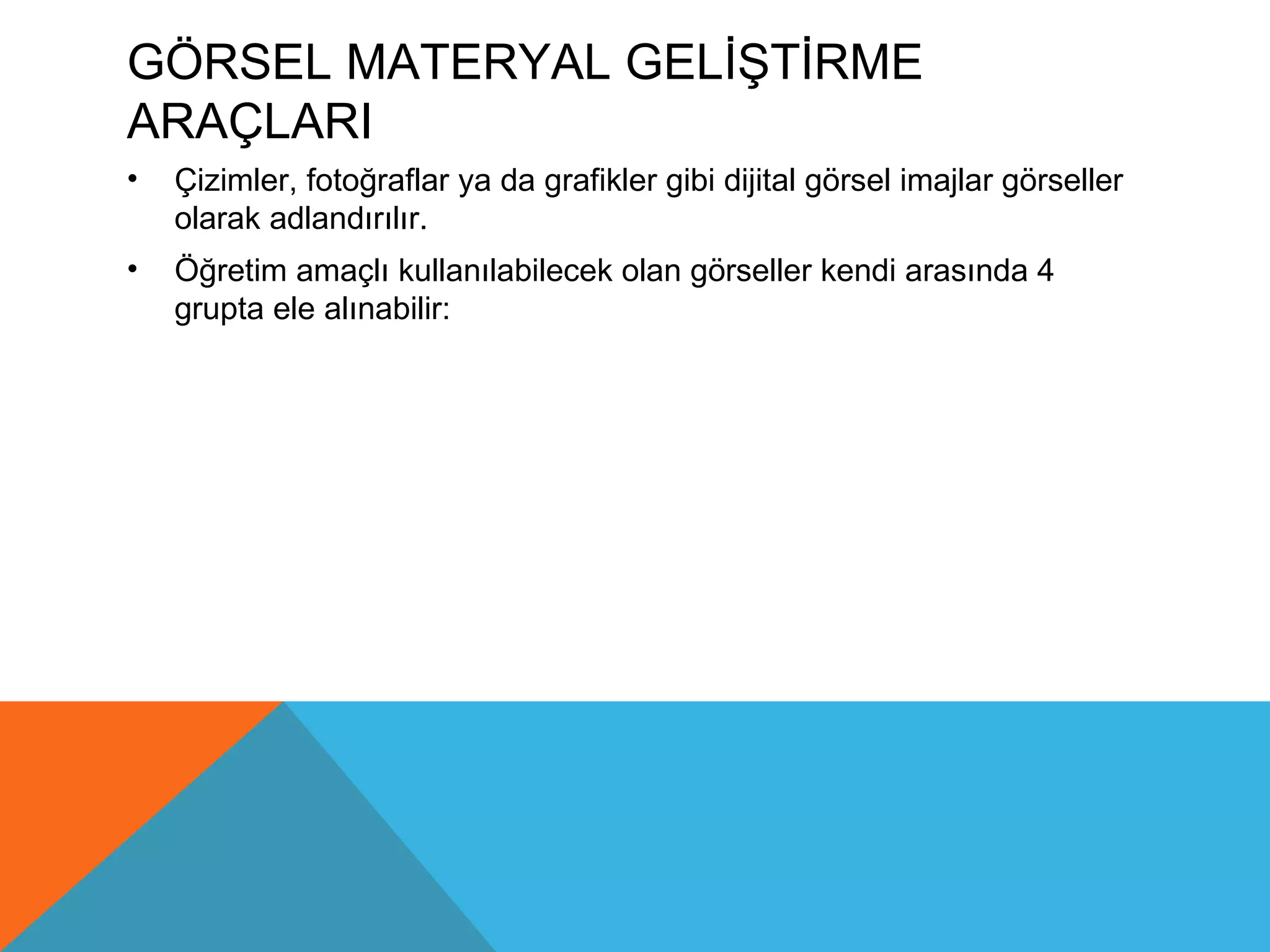 GÖRSEL MATERYAL GELİŞTİRME
ARAÇLARI
•   Çizimler, fotoğraflar ya da grafikler gibi dijital görsel imajlar görseller
    olarak adlandırılır.
•   Öğretim amaçlı kullanılabilecek olan görseller kendi arasında 4
    grupta ele alınabilir:
 
