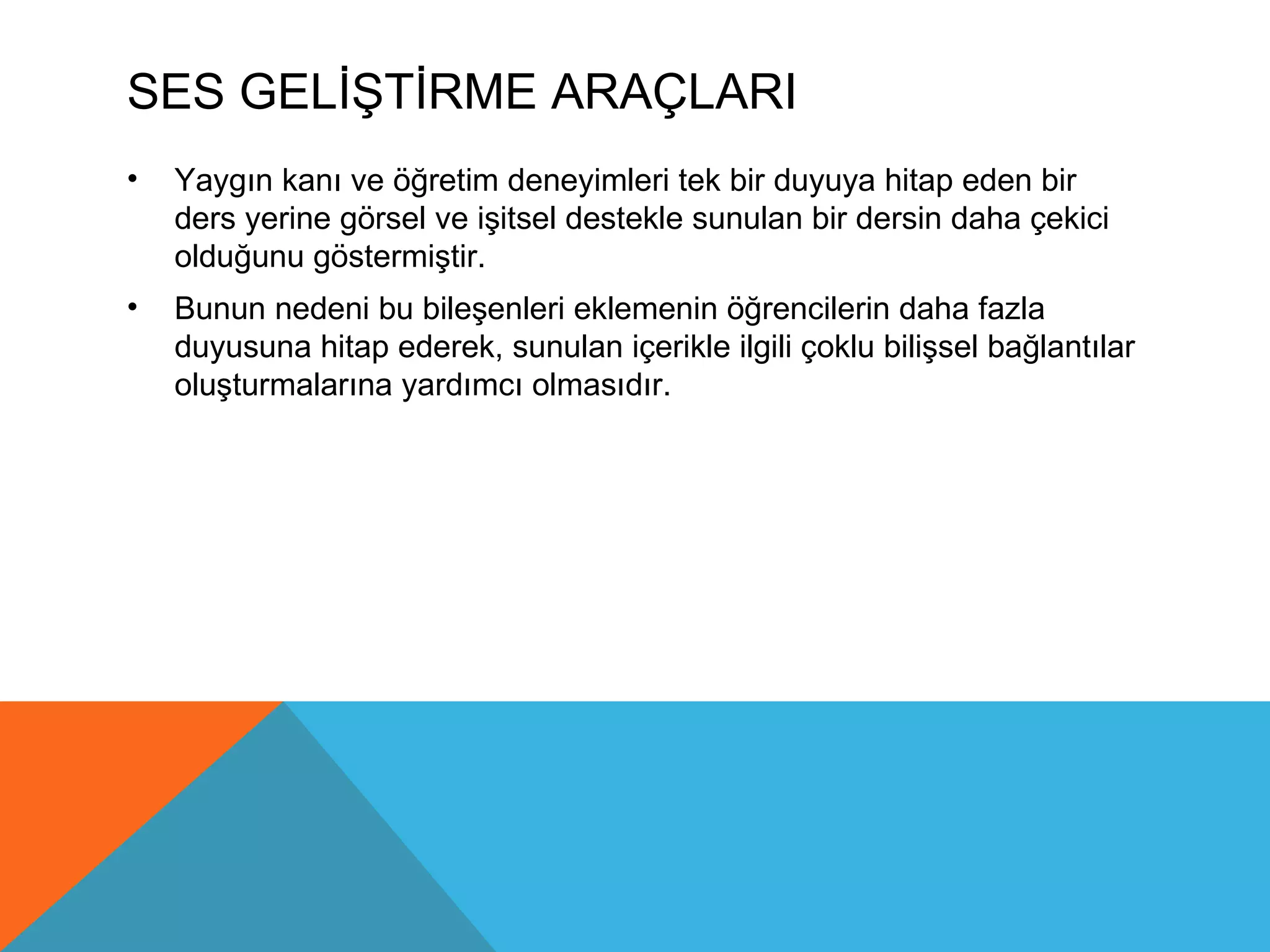 SES GELİŞTİRME ARAÇLARI
•   Yaygın kanı ve öğretim deneyimleri tek bir duyuya hitap eden bir
    ders yerine görsel ve işitsel destekle sunulan bir dersin daha çekici
    olduğunu göstermiştir.
•   Bunun nedeni bu bileşenleri eklemenin öğrencilerin daha fazla
    duyusuna hitap ederek, sunulan içerikle ilgili çoklu bilişsel bağlantılar
    oluşturmalarına yardımcı olmasıdır.
 