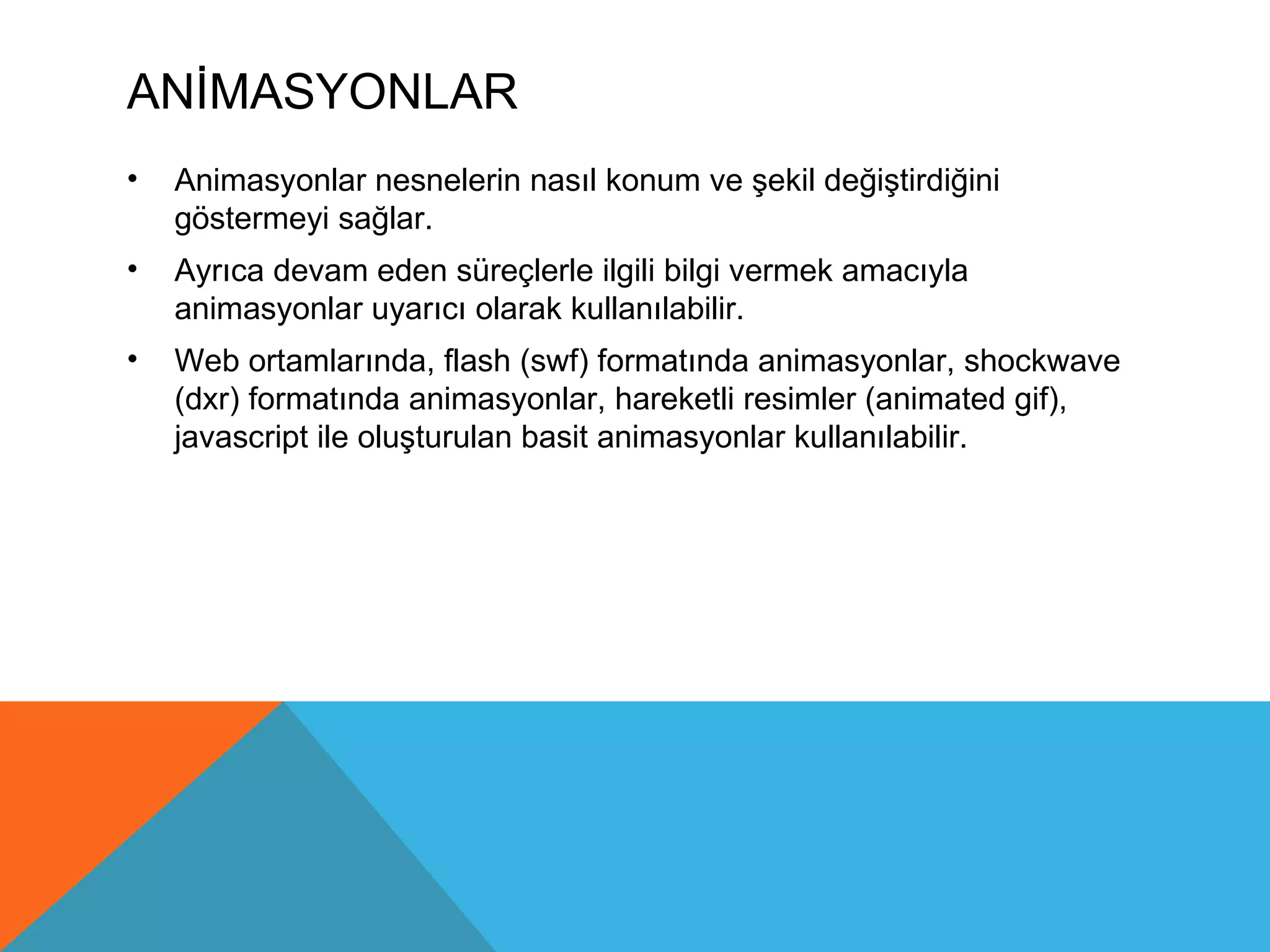 ANİMASYONLAR
•   Animasyonlar nesnelerin nasıl konum ve şekil değiştirdiğini
    göstermeyi sağlar.
•   Ayrıca devam eden süreçlerle ilgili bilgi vermek amacıyla
    animasyonlar uyarıcı olarak kullanılabilir.
•   Web ortamlarında, flash (swf) formatında animasyonlar, shockwave
    (dxr) formatında animasyonlar, hareketli resimler (animated gif),
    javascript ile oluşturulan basit animasyonlar kullanılabilir.
 