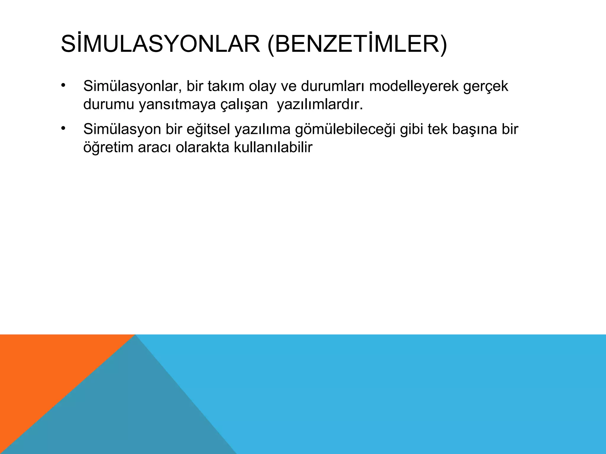 SİMULASYONLAR (BENZETİMLER)
•   Simülasyonlar, bir takım olay ve durumları modelleyerek gerçek
    durumu yansıtmaya çalışan yazılımlardır.
•   Simülasyon bir eğitsel yazılıma gömülebileceği gibi tek başına bir
    öğretim aracı olarakta kullanılabilir
 