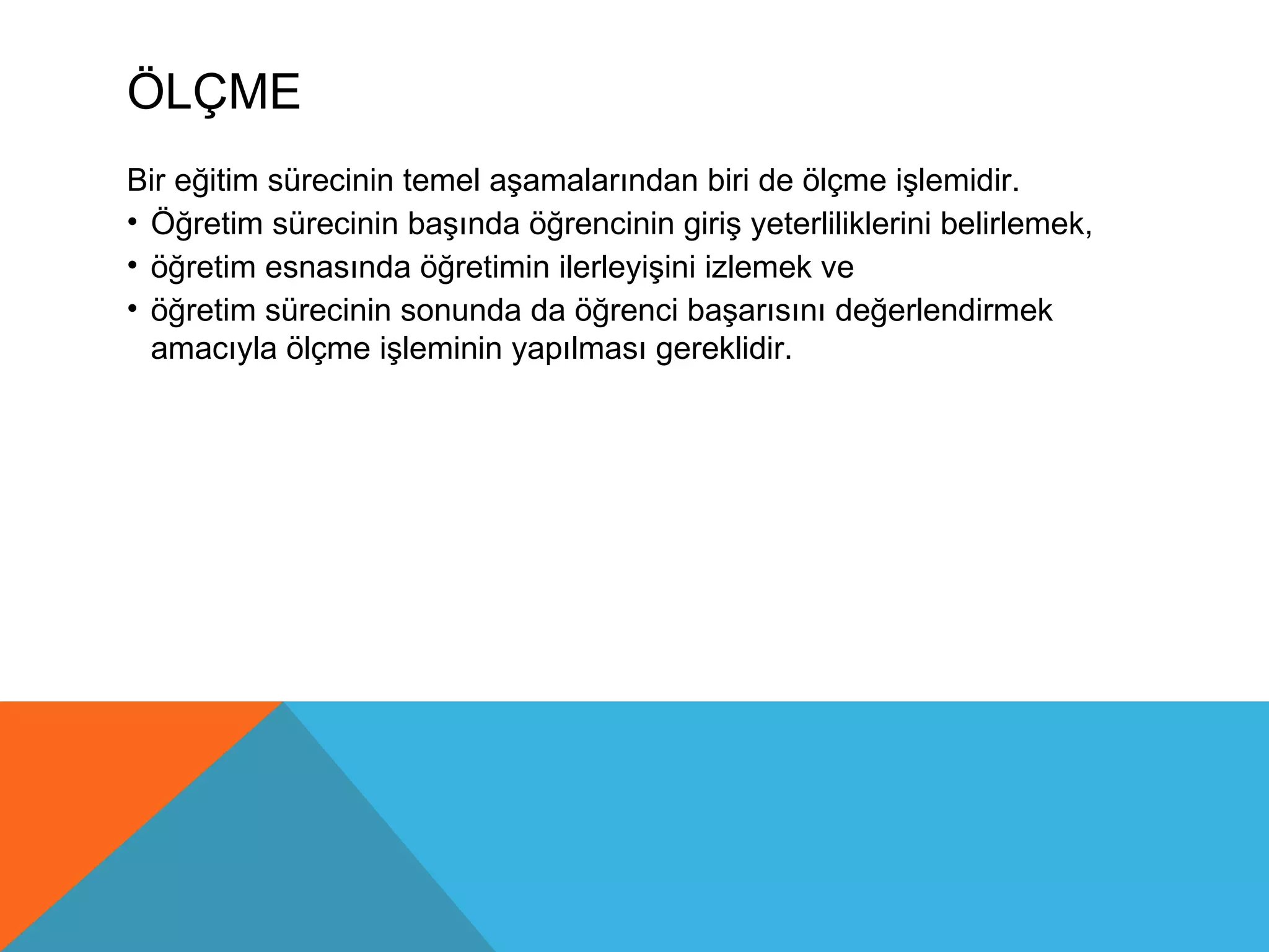 ÖLÇME
Bir eğitim sürecinin temel aşamalarından biri de ölçme işlemidir.
• Öğretim sürecinin başında öğrencinin giriş yeterliliklerini belirlemek,
• öğretim esnasında öğretimin ilerleyişini izlemek ve
• öğretim sürecinin sonunda da öğrenci başarısını değerlendirmek
  amacıyla ölçme işleminin yapılması gereklidir.
 