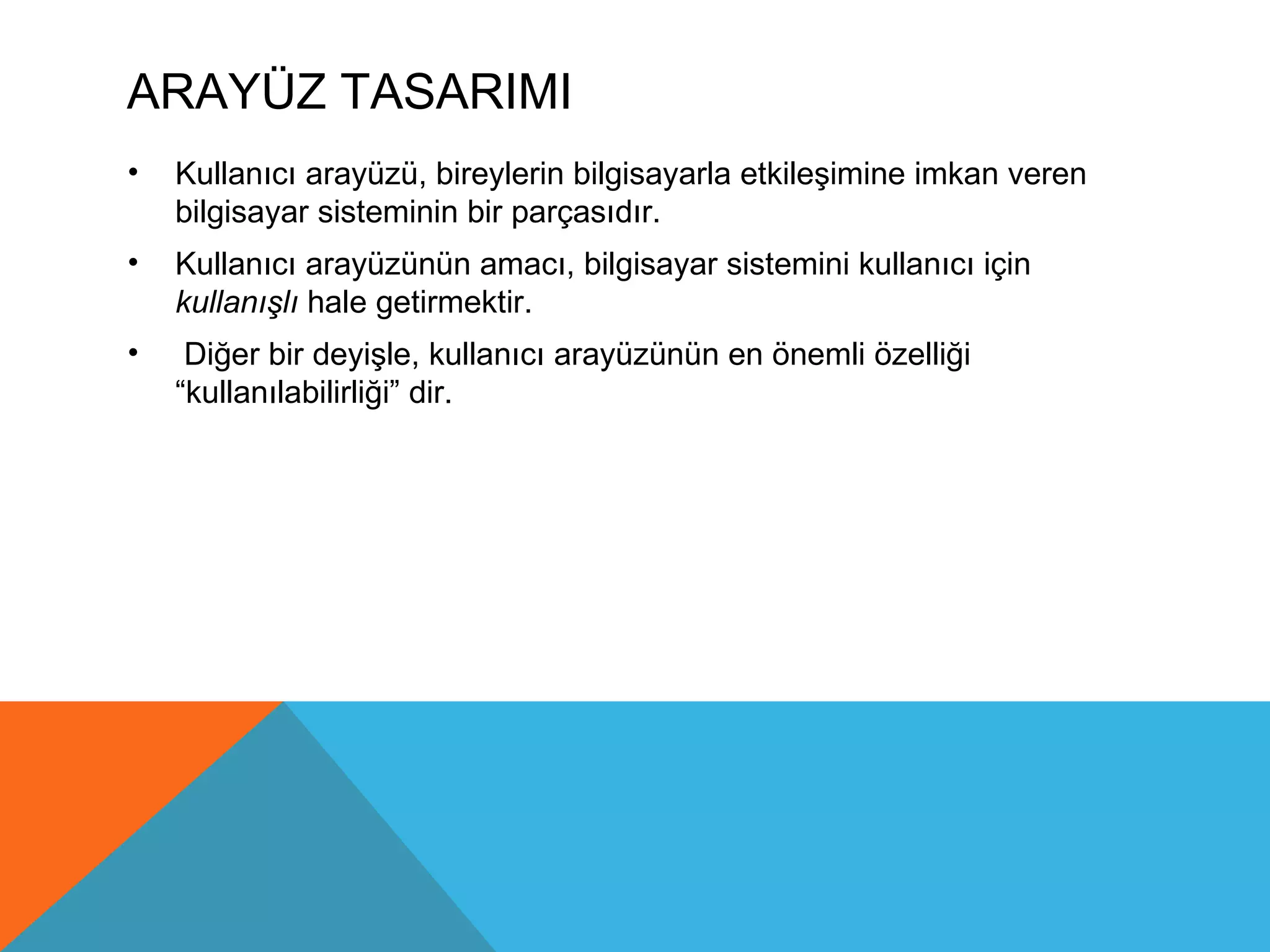 ARAYÜZ TASARIMI
•   Kullanıcı arayüzü, bireylerin bilgisayarla etkileşimine imkan veren
    bilgisayar sisteminin bir parçasıdır.
•   Kullanıcı arayüzünün amacı, bilgisayar sistemini kullanıcı için
    kullanışlı hale getirmektir.
•    Diğer bir deyişle, kullanıcı arayüzünün en önemli özelliği
    “kullanılabilirliği” dir.
 