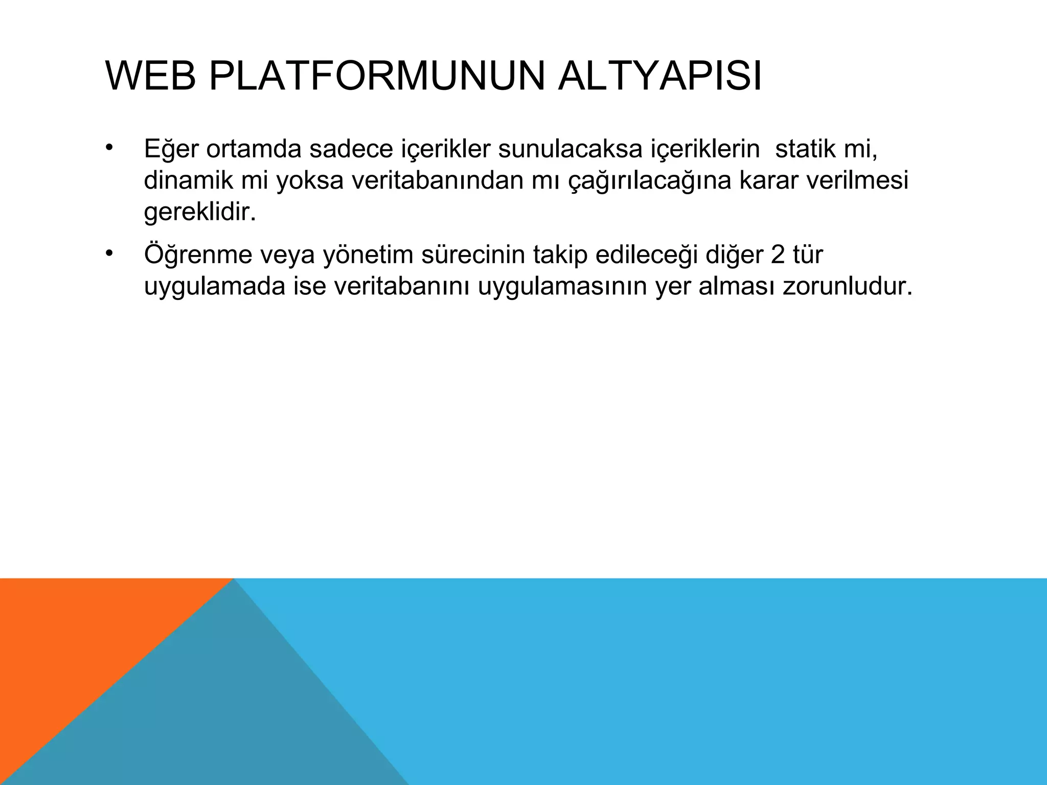 WEB PLATFORMUNUN ALTYAPISI
•   Eğer ortamda sadece içerikler sunulacaksa içeriklerin statik mi,
    dinamik mi yoksa veritabanından mı çağırılacağına karar verilmesi
    gereklidir.
•   Öğrenme veya yönetim sürecinin takip edileceği diğer 2 tür
    uygulamada ise veritabanını uygulamasının yer alması zorunludur.
 