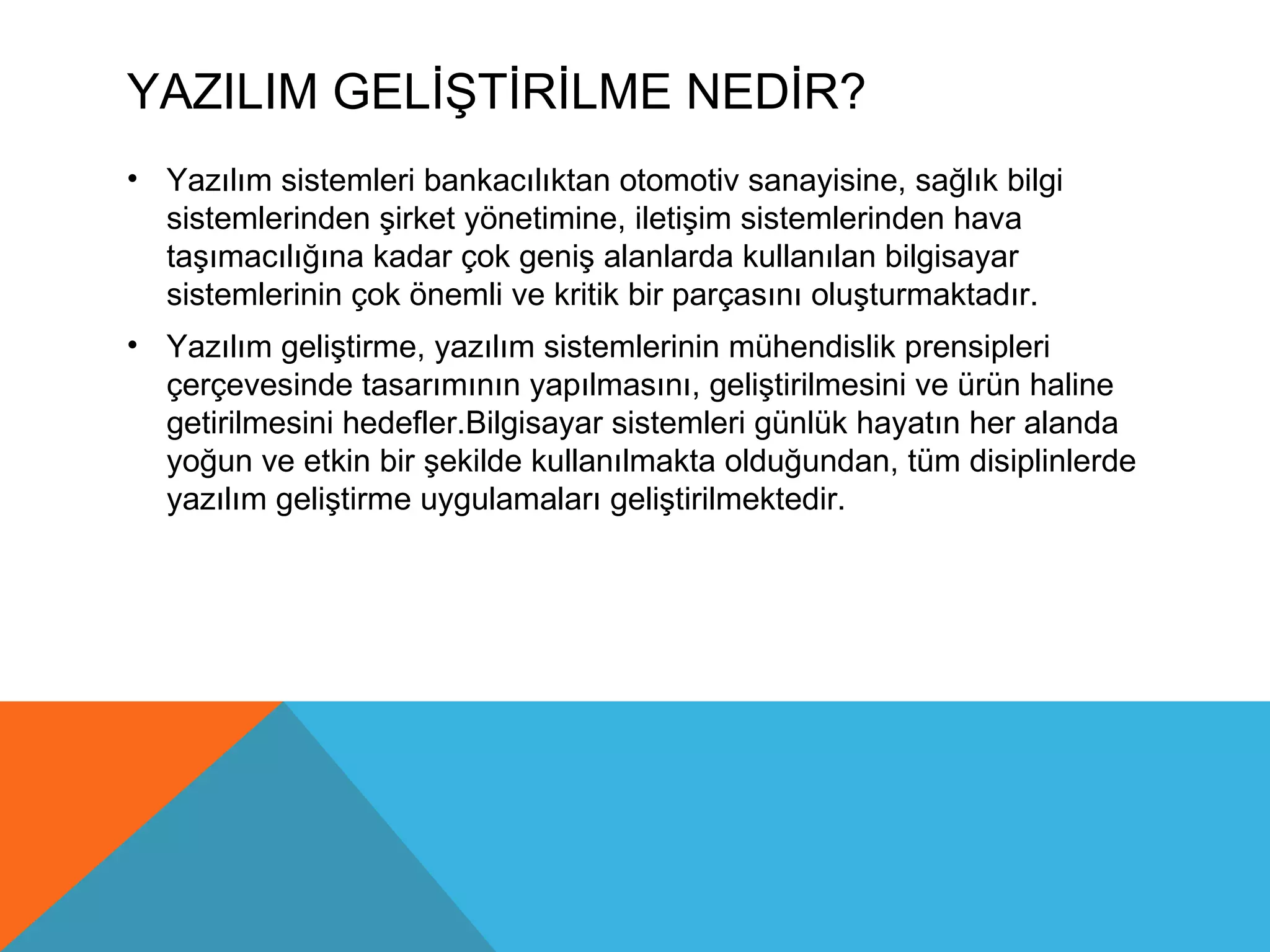 YAZILIM GELİŞTİRİLME NEDİR?
• Yazılım sistemleri bankacılıktan otomotiv sanayisine, sağlık bilgi
  sistemlerinden şirket yönetimine, iletişim sistemlerinden hava
  taşımacılığına kadar çok geniş alanlarda kullanılan bilgisayar
  sistemlerinin çok önemli ve kritik bir parçasını oluşturmaktadır.
• Yazılım geliştirme, yazılım sistemlerinin mühendislik prensipleri
  çerçevesinde tasarımının yapılmasını, geliştirilmesini ve ürün haline
  getirilmesini hedefler.Bilgisayar sistemleri günlük hayatın her alanda
  yoğun ve etkin bir şekilde kullanılmakta olduğundan, tüm disiplinlerde
  yazılım geliştirme uygulamaları geliştirilmektedir.
 