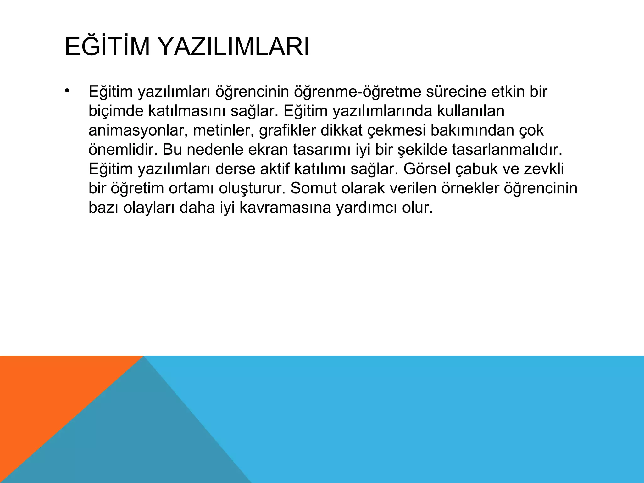 EĞİTİM YAZILIMLARI
•   Eğitim yazılımları öğrencinin öğrenme-öğretme sürecine etkin bir
    biçimde katılmasını sağlar. Eğitim yazılımlarında kullanılan
    animasyonlar, metinler, grafikler dikkat çekmesi bakımından çok
    önemlidir. Bu nedenle ekran tasarımı iyi bir şekilde tasarlanmalıdır.
    Eğitim yazılımları derse aktif katılımı sağlar. Görsel çabuk ve zevkli
    bir öğretim ortamı oluşturur. Somut olarak verilen örnekler öğrencinin
    bazı olayları daha iyi kavramasına yardımcı olur.
 