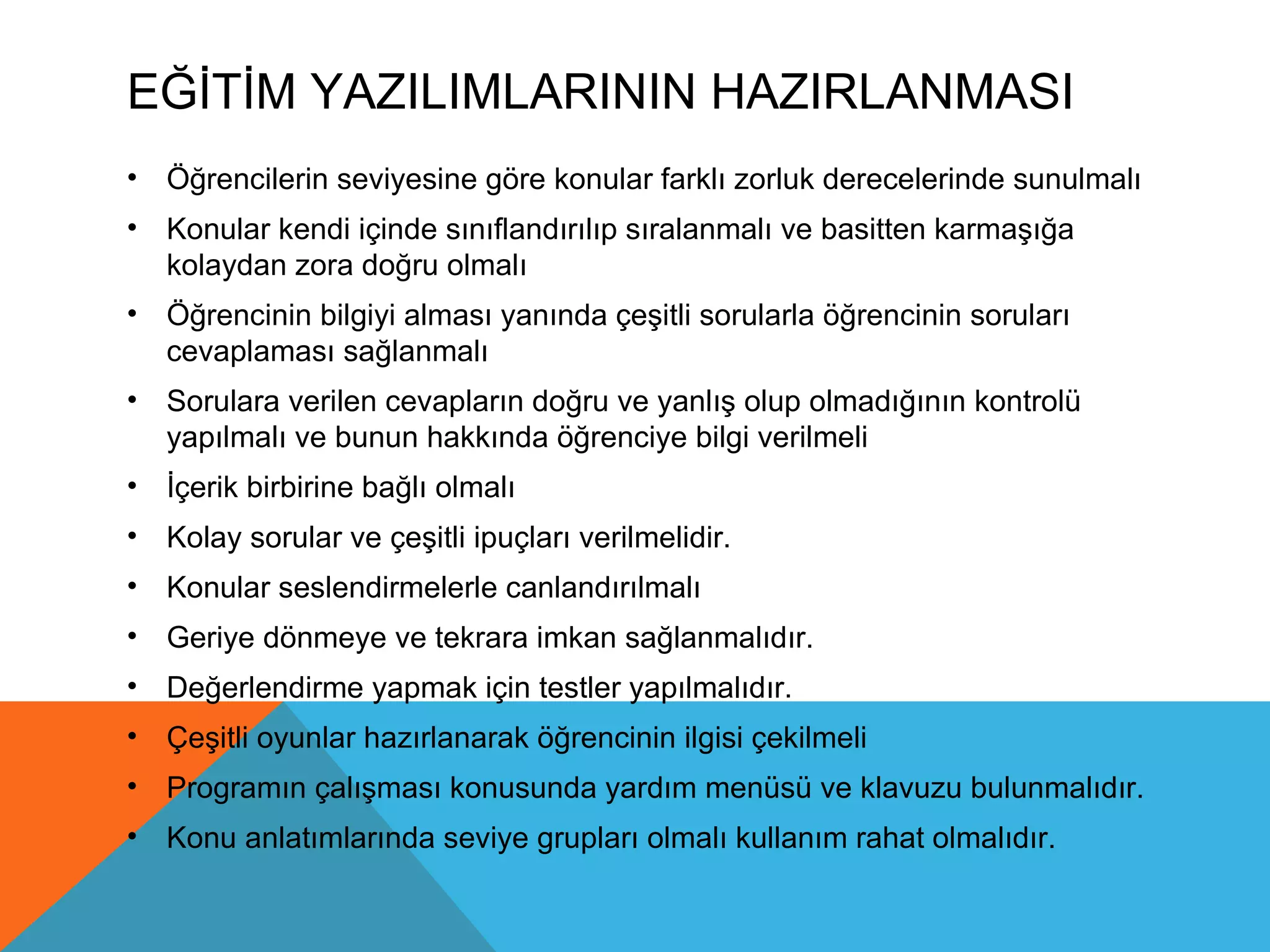 EĞİTİM YAZILIMLARININ HAZIRLANMASI
• Öğrencilerin seviyesine göre konular farklı zorluk derecelerinde sunulmalı
• Konular kendi içinde sınıflandırılıp sıralanmalı ve basitten karmaşığa
  kolaydan zora doğru olmalı
• Öğrencinin bilgiyi alması yanında çeşitli sorularla öğrencinin soruları
  cevaplaması sağlanmalı
• Sorulara verilen cevapların doğru ve yanlış olup olmadığının kontrolü
  yapılmalı ve bunun hakkında öğrenciye bilgi verilmeli
• İçerik birbirine bağlı olmalı
• Kolay sorular ve çeşitli ipuçları verilmelidir.
• Konular seslendirmelerle canlandırılmalı
• Geriye dönmeye ve tekrara imkan sağlanmalıdır.
• Değerlendirme yapmak için testler yapılmalıdır.
• Çeşitli oyunlar hazırlanarak öğrencinin ilgisi çekilmeli
• Programın çalışması konusunda yardım menüsü ve klavuzu bulunmalıdır.
• Konu anlatımlarında seviye grupları olmalı kullanım rahat olmalıdır.
 