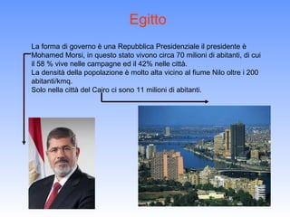Egitto
La forma di governo è una Repubblica Presidenziale il presidente è
Mohamed Morsi, in questo stato vivono circa 70 milioni di abitanti, di cui
il 58 % vive nelle campagne ed il 42% nelle città.
La densità della popolazione è molto alta vicino al fiume Nilo oltre i 200
abitanti/kmq.
Solo nella città del Cairo ci sono 11 milioni di abitanti.
 