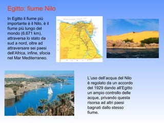 Egitto: fiume Nilo
In Egitto il fiume più
importante è il Nilo, è il
fiume più lungo del
mondo (6.671 km),
attraversa lo stato da
sud a nord, oltre ad
attraversare sei paesi
dell’Africa, infine, sfocia
nel Mar Mediterraneo.



                              L’uso dell’acqua del Nilo
                              è regolato da un accordo
                              del 1929 dando all’Egitto
                              un ampio controllo delle
                              acque, privando questa
                              risorsa ad altri paesi
                              bagnati dallo stesso
                              fiume.
 