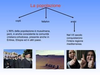 La popolazione


       copti                  fellahin      arabi


L’89% della popolazione è musulmana,
però, è anche consistente la comunità    Nel VII secolo
cristiano-ortodossa, presente anche in   conquistarono
Eritrea, Etiopia ed in altri paesi.      l’intera regione
                                         mediterranea.
 