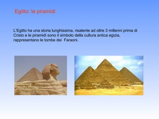 Egitto: le piramidi


L’Egitto ha una storia lunghissima, risalente ad oltre 3 millenni prima di
Cristo e le piramidi sono il simbolo della cultura antica egizia,
rappresentano le tombe dei Faraoni.
 