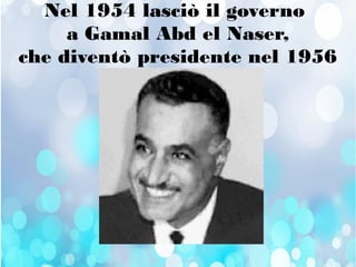 Nel 1954 lasciò il governo
a Gamal Abd el Naser,
che diventò presidente nel 1956
 