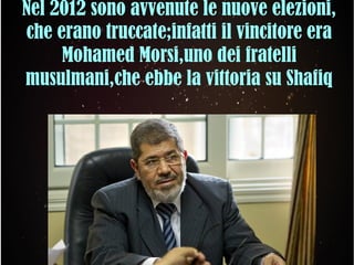 Nel 2012 sono avvenute le nuove elezioni,
che erano truccate;infatti il vincitore era
Mohamed Morsi,uno dei fratelli
musulmani,che ebbe la vittoria su Shafiq
 