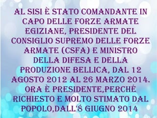 Al sisi è stAto comAndAnte in
cApo delle Forze ArmAte
egiziAne, presidente del
consiglio supremo delle Forze
ArmAte (csFA) e ministro
dellA diFesA e dellA
produzione bellicA, dAl 12
Agosto 2012 Al 26 mArzo 2014.
orA è presidente,perché
richiesto e molto stimAto dAl
popolo,dAll'8 giugno 2014
 
