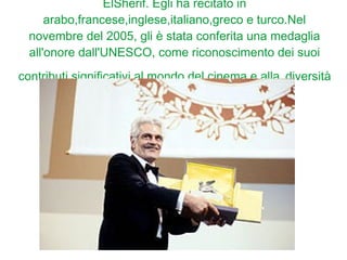 ElSherif. Egli ha recitato in
arabo,francese,inglese,italiano,greco e turco.Nel
novembre del 2005, gli è stata conferita una medaglia
all'onore dall'UNESCO, come riconoscimento dei suoi
contributi significativi al mondo del cinema e alla diversità
culturale.
 