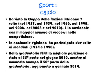 Sport :
calcio
● Ha vinto la Coppa delle Nazioni Africane 7
volte (nel 1957, nel 1959, nel 1986, nel 1998,
nel 2006, nel 2008 e nel 2010). È la nazionale
con il maggior numero di successi nella
competizione.
● La nazionale egiziana ha partecipato due volte
ai mondiali (1934 e 1990).
● Nella graduatoria FIFA la migliore posizione è
stato al 35º posto nel giugno 2010, mentre al
momento occupa il 50º posto della
graduatoria, aggiornato a gennaio 2014.
 