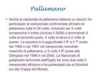 Pallamano
●
Anche la nazionale di pallamano detiene un record: ha
partecipato al campionato continentale africano di
pallamano tutte le 34 volte, vincendo per 5 volte
consecutive il trofeo (incluso il 2008) e terminando 5
volte al secondo posto, 4 volte al terzo e 2 volte al
quarto. La squadra si è aggiudicata il 6º e il 7º posto
nel 1995 e nel 1997 nel campionato mondiale
maschile di pallamano, e 2 volte il 6º posto alle
Olimpiadi nel 1996 e nel 2000. La Nazionale di
pallamano femminile dell'Egitto ha vinto due volte il
campionato africano e ha partecipato sia ai Mondiali
sia alla Coppa del Mondo.
 