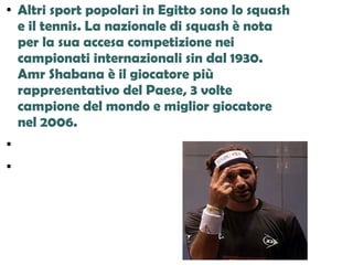 ● Altri sport popolari in Egitto sono lo squash
e il tennis. La nazionale di squash è nota
per la sua accesa competizione nei
campionati internazionali sin dal 1930.
Amr Shabana è il giocatore più
rappresentativo del Paese, 3 volte
campione del mondo e miglior giocatore
nel 2006.
●
●
 