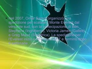 ● Nel 2007, Omar Samra organizzò una
spedizione per scalare il Monte Everest dal
versante sud, con la partecipazione di Ben
Stephens (Inghilterra), Victoria James (Galles)
e Greg Maud (Sudafrica). La spedizione per
l'Everest iniziò il 25 marzo 2007 e terminò dopo
9 settimane.
 