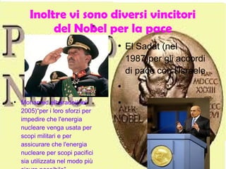 Inoltre vi sono diversi vincitori
del Nobel per la pace
●
El Sadat (nel
1987)per gli accordi
di pace con l'Israele
●
●●
Mohamed elbaradei(nel
2005)“per i loro sforzi per
impedire che l'energia
nucleare venga usata per
scopi militari e per
assicurare che l'energia
nucleare per scopi pacifici
sia utilizzata nel modo più
 