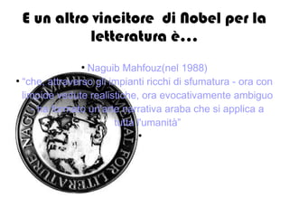 E un altro vincitore di Nobel per la
letteratura è...
●
Naguib Mahfouz(nel 1988)
●
“che, attraverso gli impianti ricchi di sfumatura - ora con
limpide vedute realistiche, ora evocativamente ambiguo
- ha formato un'arte narrativa araba che si applica a
tutta l'umanità”
●
 